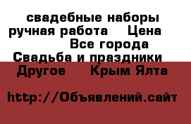 свадебные наборы(ручная работа) › Цена ­ 1 200 - Все города Свадьба и праздники » Другое   . Крым,Ялта